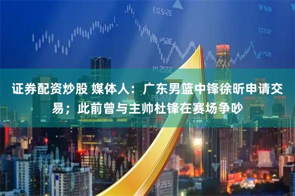 证券配资炒股 媒体人：广东男篮中锋徐昕申请交易；此前曾与主帅杜锋在赛场争吵